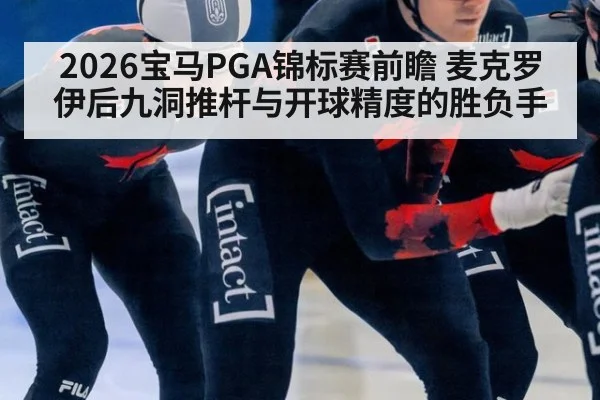 2026宝马PGA锦标赛前瞻 麦克罗伊后九洞推杆与开球精度的胜负手