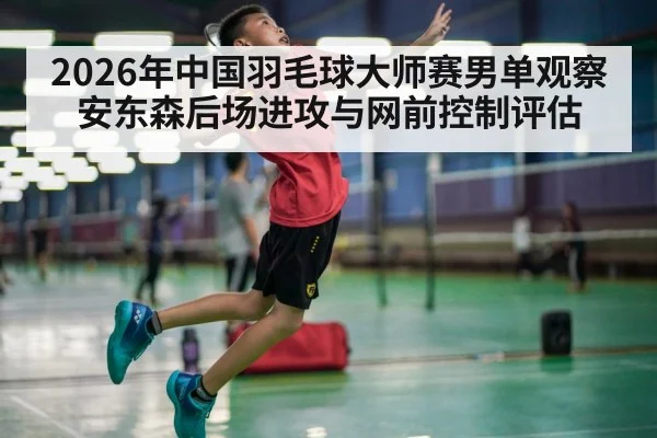 2026年中国羽毛球大师赛男单观察 安东森后场进攻与网前控制评估