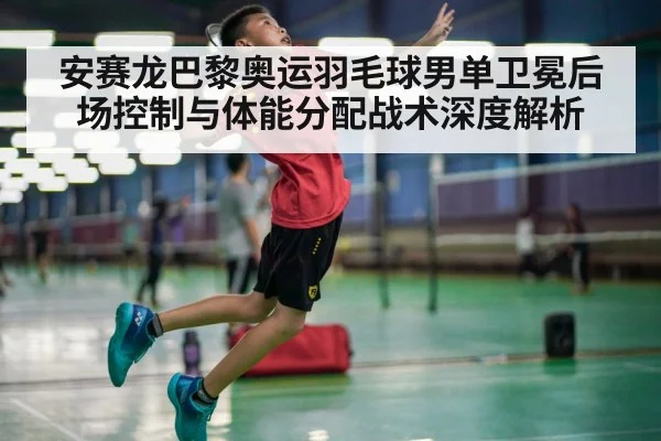 安赛龙巴黎奥运羽毛球男单卫冕后场控制与体能分配战术深度解析